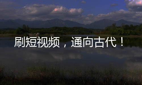 刷短視頻，通向古代！