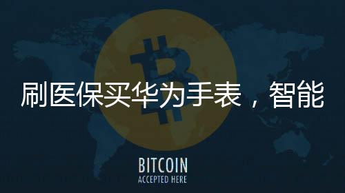 刷醫(yī)保買華為手表，智能穿戴與健康科技的融合新篇章