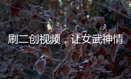 刷二創(chuàng)視頻，讓女武神情何以堪？