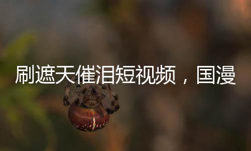 刷遮天催淚短視頻，國漫角色淚崩