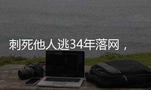 刺死他人逃34年落網(wǎng)，正義終將實現(xiàn)