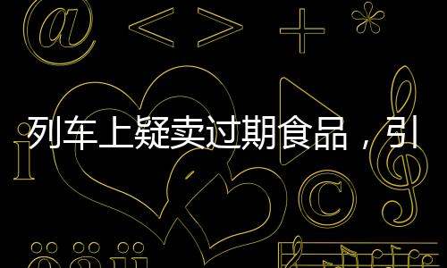 列車上疑賣過期食品，引發(fā)關(guān)注與反思