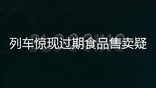 列車驚現(xiàn)過期食品售賣疑云，乘客權益亟待保障
