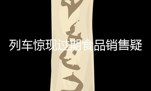 列車驚現(xiàn)過(guò)期食品銷售疑云，乘客權(quán)益引關(guān)注