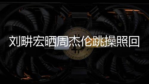劉畊宏曬周杰倫跳操照回應(yīng)傳聞，一探背后的故事