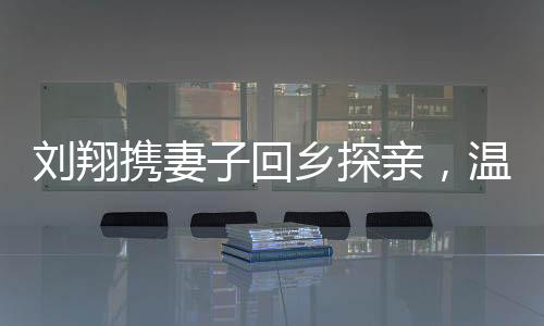劉翔攜妻子回鄉(xiāng)探親，溫暖之旅走進(jìn)安徽