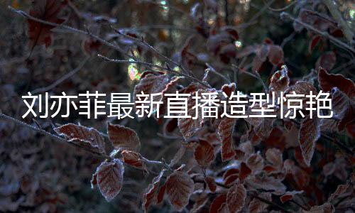 劉亦菲最新直播造型驚艷亮相，夢(mèng)回黃亦玫時(shí)代