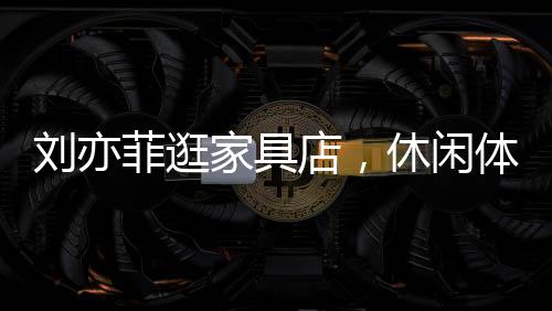 劉亦菲逛家具店，休閑體驗，意外沉迷按摩椅一小時