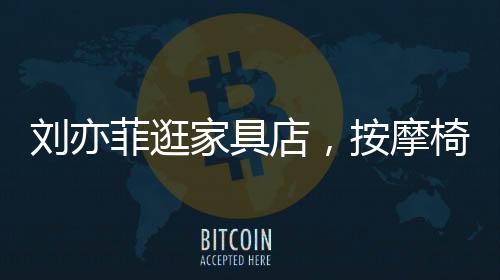劉亦菲逛家具店，按摩椅上癱坐一小時(shí)，體驗(yàn)舒適生活