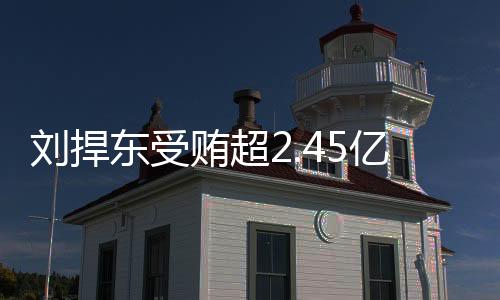 劉捍東受賄超2.45億被判死緩，一起深入剖析巨額貪腐案件的背后