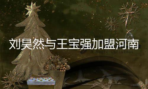 劉昊然與王寶強加盟河南春晚，為傳統(tǒng)佳節(jié)注入新活力