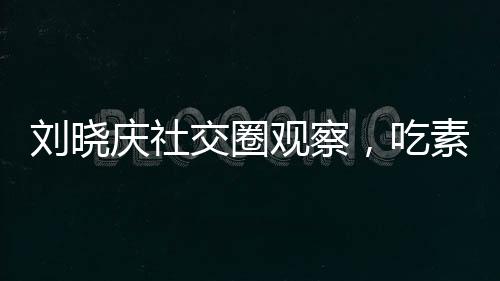 劉曉慶社交圈觀察，吃素的朋友離世現(xiàn)象引發(fā)思考