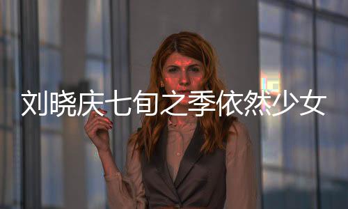劉曉慶七旬之季依然少女般的魅力，揭秘不老傳奇的背后原因
