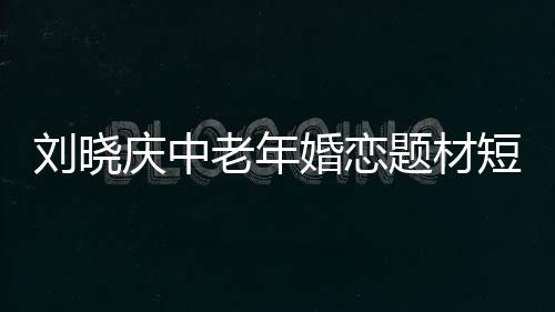 劉曉慶中老年婚戀題材短劇開(kāi)播，引領(lǐng)情感話題新潮流