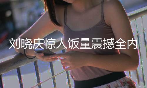 劉曉慶驚人飯量震撼全內(nèi)娛，探究其背后故事與影響