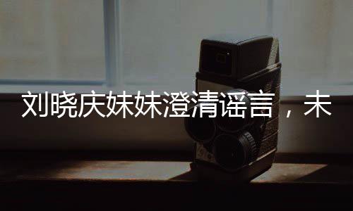 劉曉慶妹妹澄清謠言，未卷走姐姐的財(cái)產(chǎn)