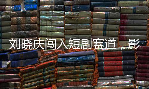 劉曉慶闖入短劇賽道，影視界的璀璨新星閃耀舞臺