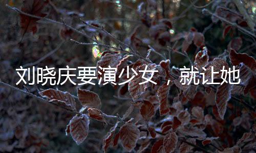 劉曉慶要演少女，就讓她演吧