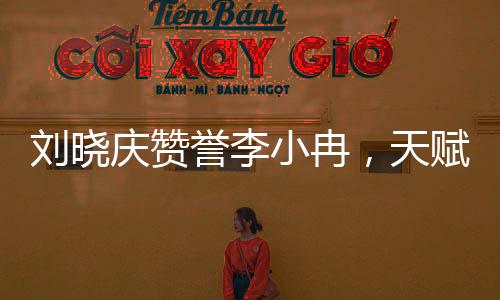 劉曉慶贊譽李小冉，天賦閃耀如星辰