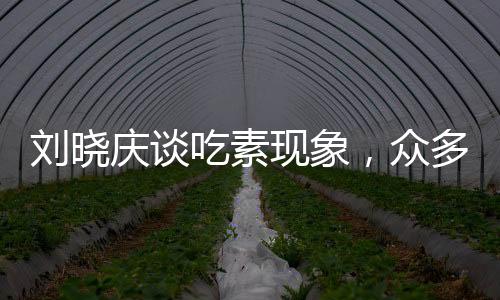 劉曉慶談吃素現(xiàn)象，眾多友人因長期素食離世，引發(fā)社會關(guān)注