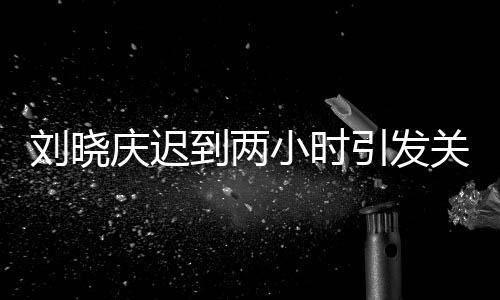 劉曉慶遲到兩小時引發(fā)關注，全員等待背后的故事