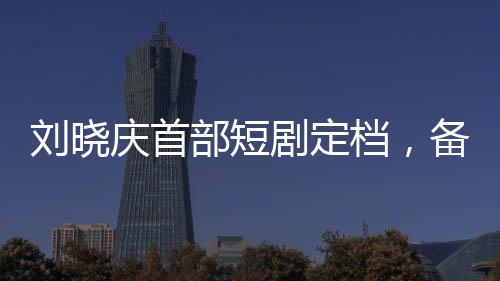 劉曉慶首部短劇定檔，備受矚目