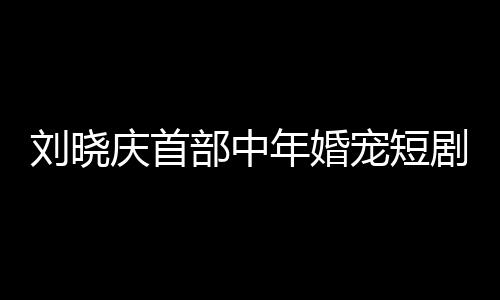 劉曉慶首部中年婚寵短劇演繹婆婆角色，重塑熒屏經(jīng)典