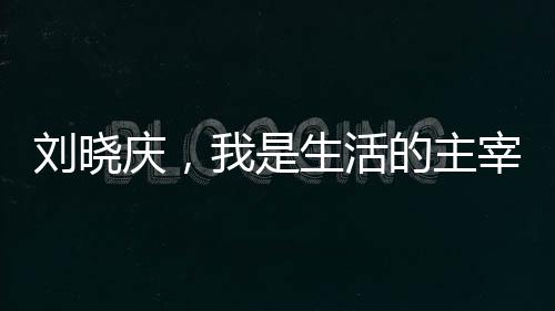 劉曉慶，我是生活的主宰，無人能夠左右我