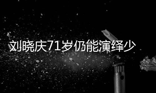 劉曉慶71歲仍能演繹少女角色，探究其背后的秘密