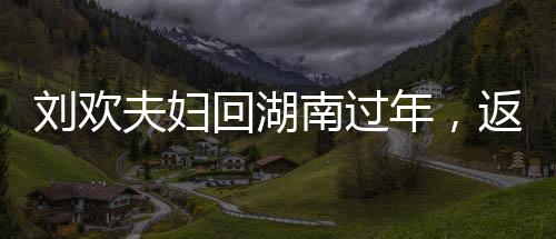 劉歡夫婦回湖南過年，返鄉(xiāng)情懷，團圓歡聚時刻