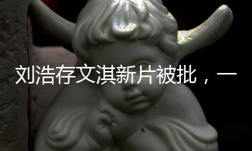 劉浩存文淇新片被批，一次爭議之下的演技反思與成長探索（概述）