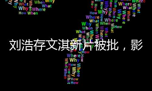 劉浩存文淇新片被批，影視圈熱議不斷