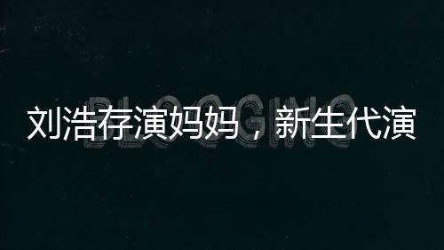 劉浩存演媽媽，新生代演技派的新挑戰(zhàn)
