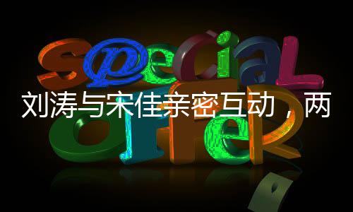 劉濤與宋佳親密互動(dòng)，兩人深情而坐共敘友情佳話