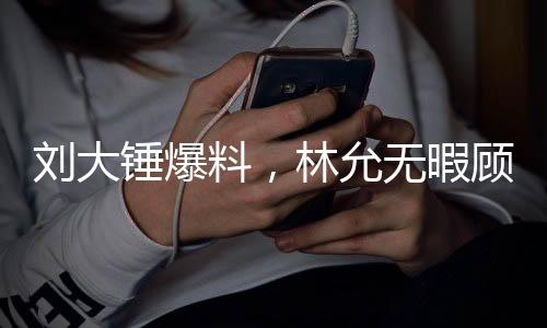 劉大錘爆料，林允無暇顧及懷孕事宜