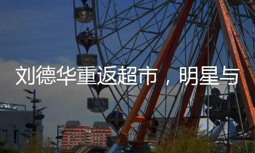 劉德華重返超市，明星與生活的另一種交集