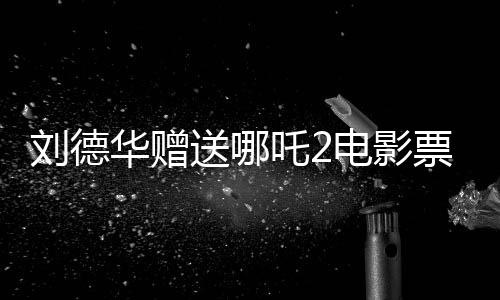 劉德華贈送哪吒2電影票實為AI偽造視頻揭秘