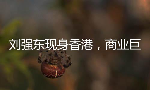 劉強(qiáng)東現(xiàn)身香港，商業(yè)巨頭再度亮相引發(fā)關(guān)注