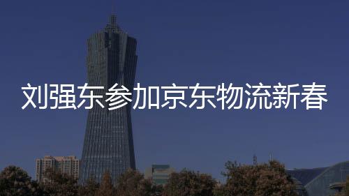 劉強(qiáng)東參加京東物流新春家宴，共話未來(lái)物流新篇章