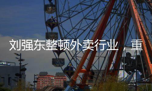 劉強(qiáng)東整頓外賣行業(yè)，重塑行業(yè)生態(tài)，引領(lǐng)健康可持續(xù)發(fā)展