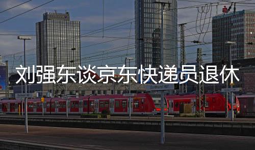 劉強東談京東快遞員退休金，未來規(guī)劃讓快遞英雄無后顧之憂，養(yǎng)老金超過五千元的時代即將來臨