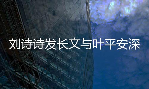 劉詩詩發(fā)長文與葉平安深情告別，引發(fā)熱議與感慨