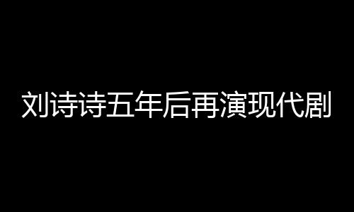 劉詩詩五年后再演現(xiàn)代劇，回歸熒屏展現(xiàn)多元魅力