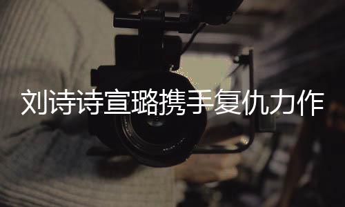 劉詩詩宣璐攜手復(fù)仇力作掌心，兩大女星共創(chuàng)經(jīng)典瞬間！一段熱血沸騰的雙A復(fù)仇之旅。今天讓我們一起跟隨這篇精彩紛呈的文章，探索其中的故事情節(jié)，揭開一段撲朔迷離的故事序幕。以下是詳細(xì)內(nèi)容，