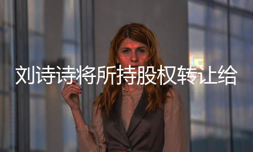 劉詩(shī)詩(shī)將所持股權(quán)轉(zhuǎn)讓給吳奇隆，企業(yè)界的重磅消息引發(fā)關(guān)注熱議
