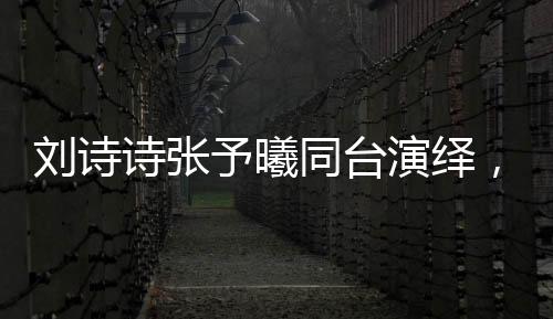 劉詩詩張予曦同臺(tái)演繹，一秒入戲的魅力瞬間