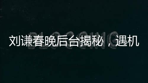 劉謙春晚后臺揭秘，遇機器人碰瓷事件全程回顧
