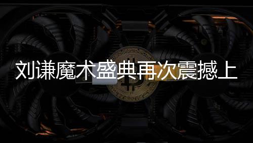 劉謙魔術(shù)盛典再次震撼上演，全國觀眾矚目焦點(diǎn)小尼