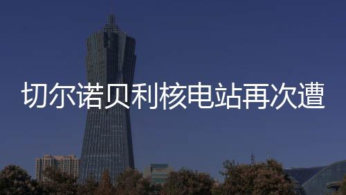 切爾諾貝利核電站再次遭受襲擊，回顧歷史、探究現(xiàn)狀、展望未來