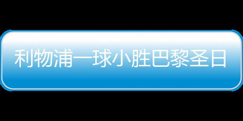 利物浦一球小勝巴黎圣日耳曼，賽場(chǎng)上的巔峰對(duì)決
